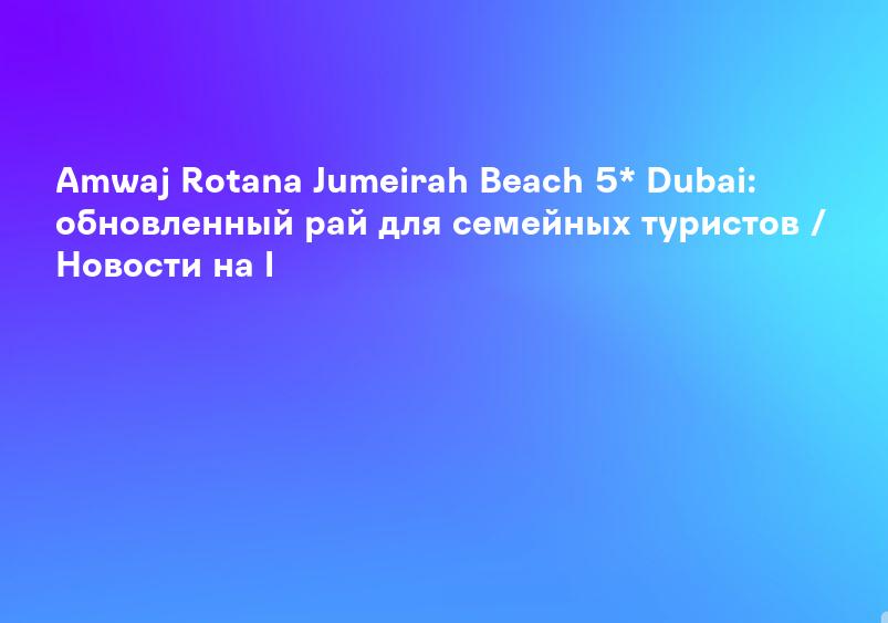 Amwaj Rotana Jumeirah Beach 5* Dubai: обновленный рай для семейных туристов / Новости на l